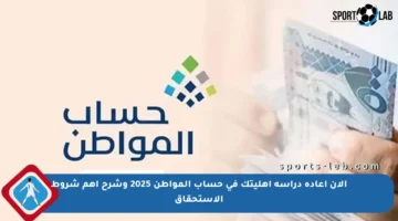 الآن إعادة دراسة أهليتك في حساب المواطن 2025 وشرح أهم شروط الاستحقاق